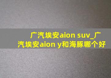 广汽埃安aion suv_广汽埃安aion y和海豚哪个好